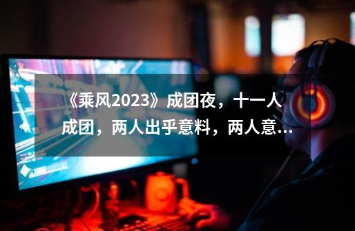 《乘风2023》成团夜，十一人成团，两人出乎意料，两人意难平-第1张-游戏资讯-一震网