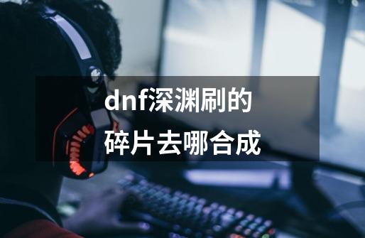 dnf深渊刷的碎片去哪合成-第1张-游戏资讯-一震网