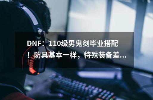 DNF：110级男鬼剑毕业搭配！防具基本一样，特殊装备差异较大-第1张-游戏资讯-一震网