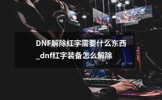 DNF解除红字需要什么东西_dnf红字装备怎么解除-第1张-游戏资讯-一震网