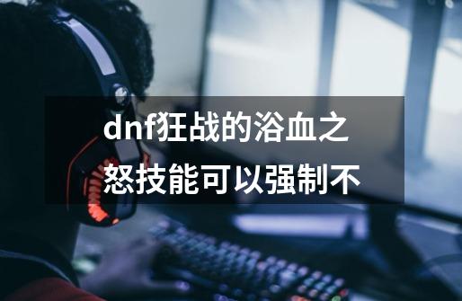 dnf狂战的浴血之怒技能可以强制不-第1张-游戏资讯-一震网