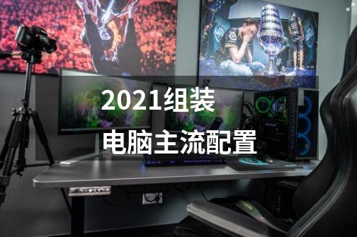 2021组装电脑主流配置-第1张-游戏资讯-一震网