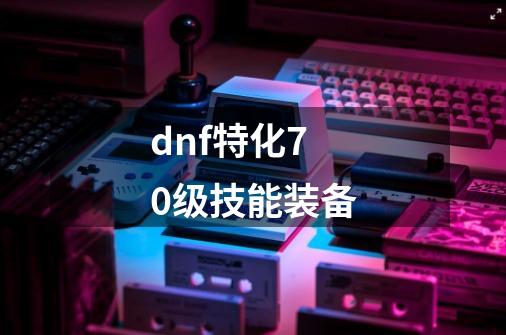 dnf特化70级技能装备-第1张-游戏资讯-一震网