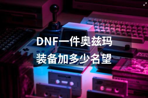 DNF一件奥兹玛装备加多少名望-第1张-游戏资讯-一震网