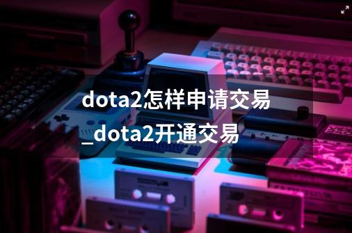 dota2怎样申请交易_dota2开通交易-第1张-游戏资讯-一震网