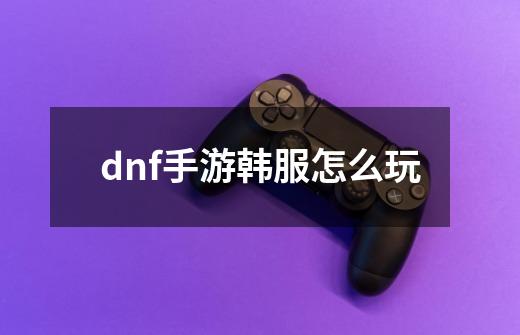 dnf手游韩服怎么玩-第1张-游戏资讯-一震网