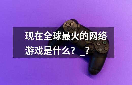 现在全球最火的网络游戏是什么？_？-第1张-游戏资讯-一震网