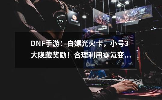 DNF手游：白嫖光火卡，小号3大隐藏奖励！合理利用零氪变大佬-第1张-游戏资讯-一震网