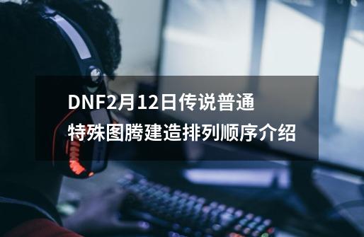 DNF2月12日传说/普通/特殊图腾建造排列顺序介绍-第1张-游戏资讯-一震网