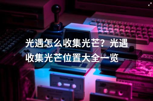 光遇怎么收集光芒？光遇收集光芒位置大全一览-第1张-游戏资讯-一震网