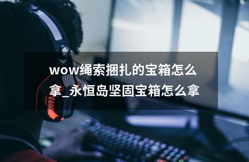 wow绳索捆扎的宝箱怎么拿_永恒岛坚固宝箱怎么拿-第1张-游戏资讯-一震网