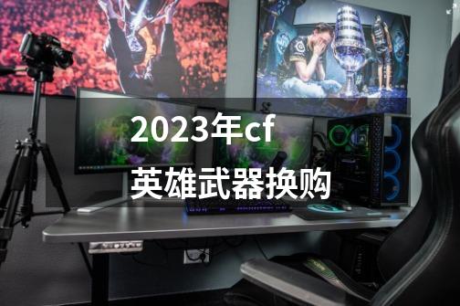 2023年cf英雄武器换购-第1张-游戏资讯-一震网