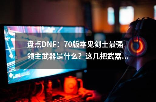 盘点DNF：70版本鬼剑士最强领主武器是什么？这几把武器极其稀有-第1张-游戏资讯-一震网