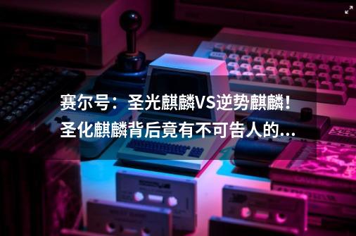 赛尔号：圣光麒麟VS逆势麒麟！圣化麒麟背后竟有不可告人的秘密！-第1张-游戏资讯-一震网