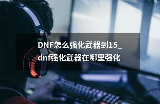 DNF怎么强化武器到15_dnf强化武器在哪里强化-第1张-游戏资讯-一震网