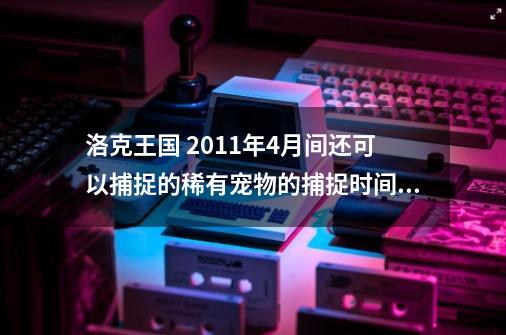 洛克王国 2011年4月间还可以捕捉的稀有宠物的捕捉时间和地点，绝版的不要来了_白露洛克王国-第1张-游戏资讯-一震网