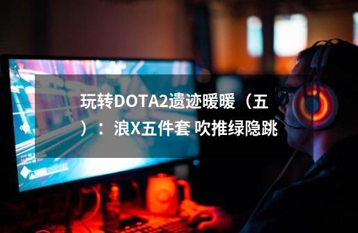 玩转DOTA2遗迹暖暖（五）：浪X五件套 吹推绿隐跳-第1张-游戏资讯-一震网