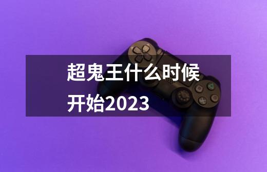 超鬼王什么时候开始2023-第1张-游戏资讯-一震网