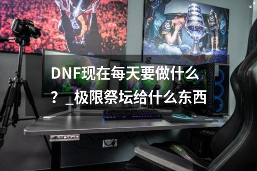 DNF现在每天要做什么？_极限祭坛给什么东西-第1张-游戏资讯-一震网