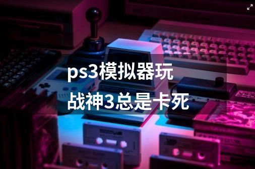 ps3模拟器玩战神3总是卡死-第1张-游戏资讯-一震网