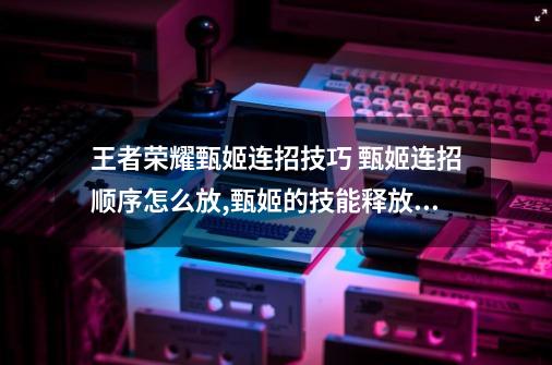 王者荣耀甄姬连招技巧 甄姬连招顺序怎么放,甄姬的技能释放顺序-第1张-游戏资讯-一震网