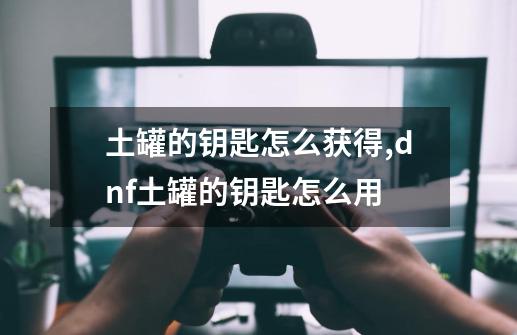 土罐的钥匙怎么获得,dnf土罐的钥匙怎么用-第1张-游戏资讯-一震网