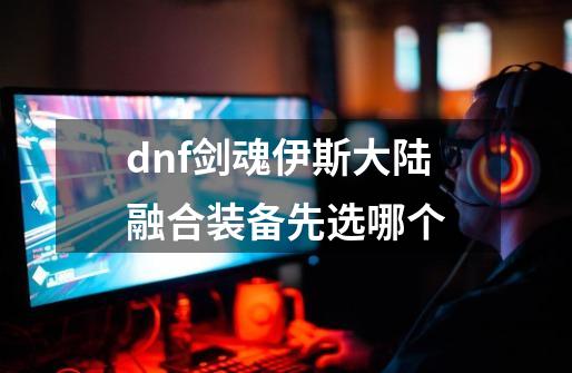 dnf剑魂伊斯大陆融合装备先选哪个-第1张-游戏资讯-一震网