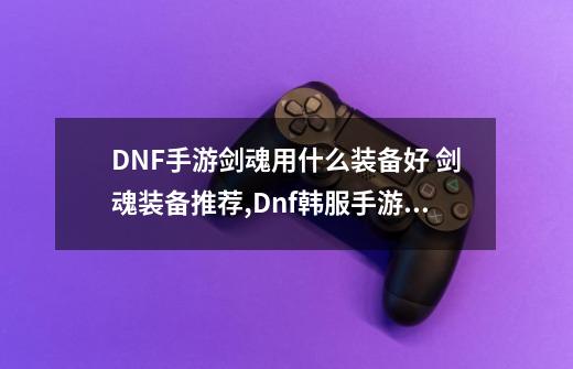 DNF手游剑魂用什么装备好 剑魂装备推荐,Dnf韩服手游剑魂要什么属性-第1张-游戏资讯-一震网