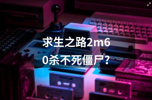 求生之路2m60杀不死僵尸？-第1张-游戏资讯-一震网