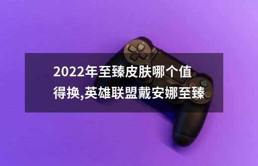 2022年至臻皮肤哪个值得换,英雄联盟戴安娜至臻-第1张-游戏资讯-一震网