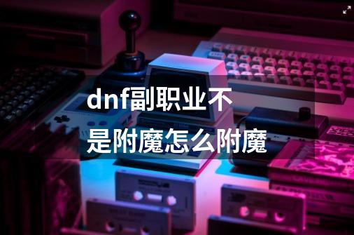 dnf副职业不是附魔怎么附魔-第1张-游戏资讯-一震网