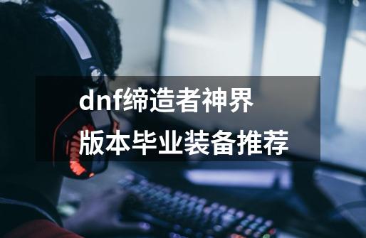 dnf缔造者神界版本毕业装备推荐-第1张-游戏资讯-一震网