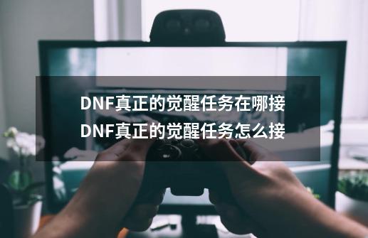 DNF真正的觉醒任务在哪接 DNF真正的觉醒任务怎么接-第1张-游戏资讯-一震网