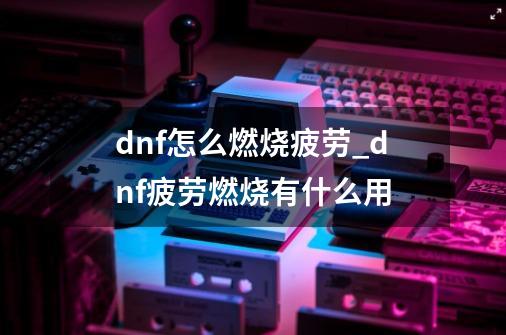 dnf怎么燃烧疲劳_dnf疲劳燃烧有什么用-第1张-游戏资讯-一震网