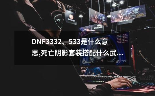 DNF3332、533是什么意思,死亡阴影套装搭配什么武器-第1张-游戏资讯-一震网