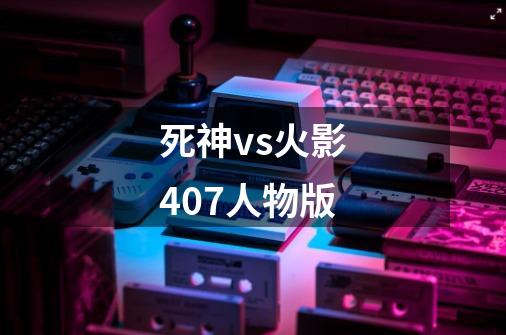 死神vs火影407人物版-第1张-游戏资讯-一震网