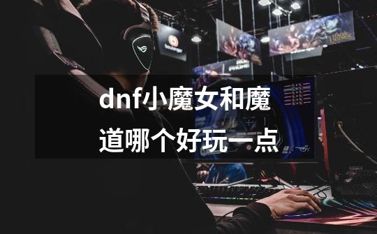 dnf小魔女和魔道哪个好玩一点-第1张-游戏资讯-一震网