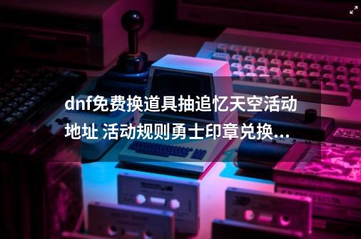 dnf免费换道具抽追忆天空活动地址 活动规则勇士印章兑换介绍-第1张-游戏资讯-一震网