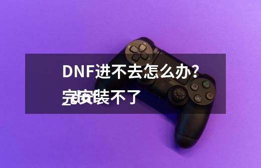 DNF进不去怎么办？_dnf
完安装不了-第1张-游戏资讯-一震网