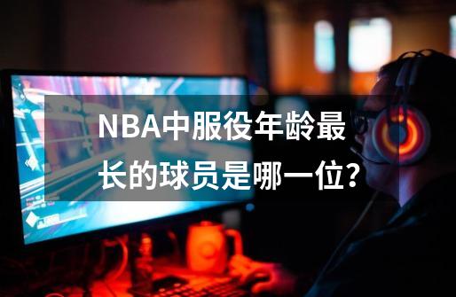 NBA中服役年龄最长的球员是哪一位？-第1张-游戏资讯-一震网