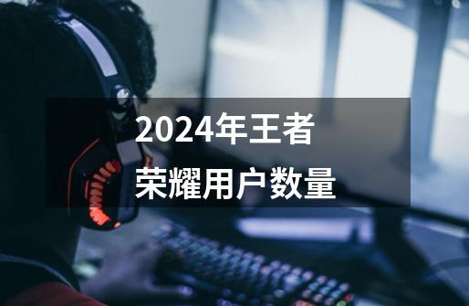 2024年王者荣耀用户数量-第1张-游戏资讯-一震网