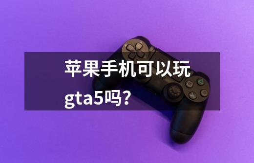 苹果手机可以玩gta5吗？-第1张-游戏资讯-一震网