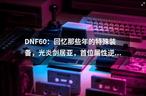 DNF60：回忆那些年的特殊装备，光炎剑居亚，首位属性逆天-第1张-游戏资讯-一震网