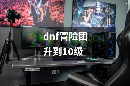 dnf冒险团升到10级-第1张-游戏资讯-一震网