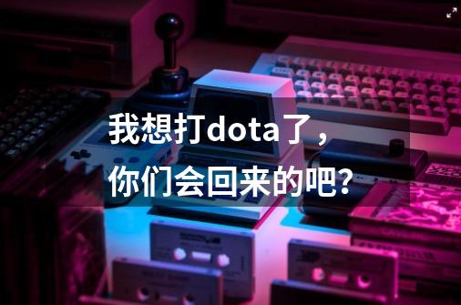 我想打dota了，你们会回来的吧？-第1张-游戏资讯-一震网