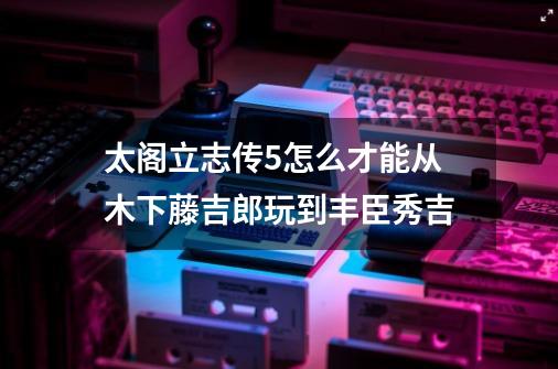 太阁立志传5怎么才能从木下藤吉郎玩到丰臣秀吉-第1张-游戏资讯-一震网