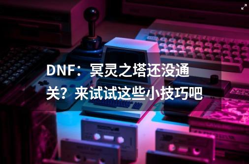 DNF：冥灵之塔还没通关？来试试这些小技巧吧-第1张-游戏资讯-一震网