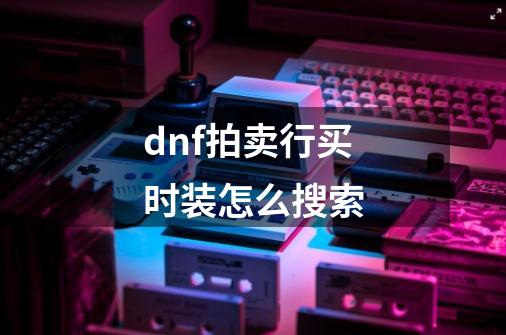 dnf拍卖行买时装怎么搜索-第1张-游戏资讯-一震网