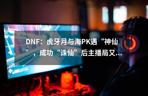 DNF：虎牙月与海PK遇“神仙”，成功“诛仙”后主播局又AK了-第1张-游戏资讯-一震网