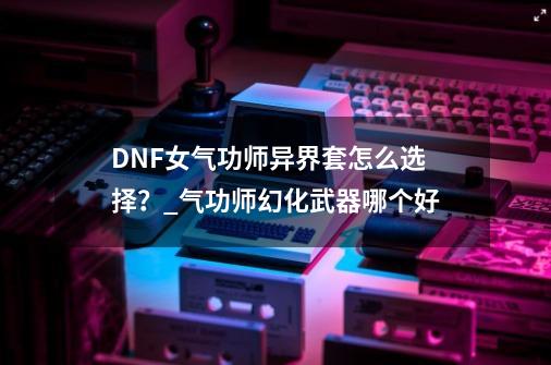 DNF女气功师异界套怎么选择？_气功师幻化武器哪个好-第1张-游戏资讯-一震网